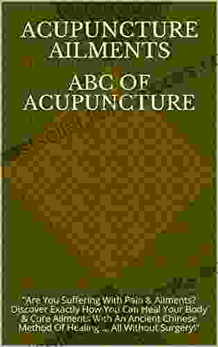 ABC Of Acupuncture: Are You Suffering With Pain Ailments? Discover Exactly How You Can Heal Your Body Cure Ailments With An Ancient Chinese Method Of Healing All Without Surgery