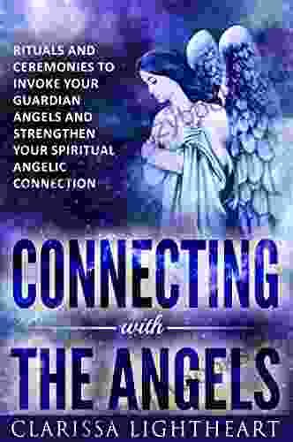 Connecting With The Angels: Rituals And Ceremonies To Invoke Your Guardian Angels And Strengthen Your Spiritual Angelic Connection