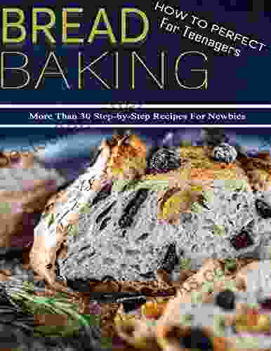 How To Perfect Bread Baking For Teenagers: More Than 30 Step By Step Recipes For Newbies