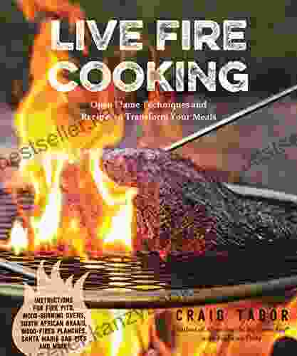 Live Fire Cooking: Open Flame Techniques And Recipes To Transform Your Meals