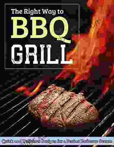 The Right Way To Grill BBQ: Quick And Delicious Recipes For A Perfect Barbecue Season