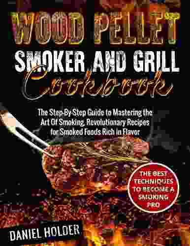 Wood Pellet Smoker And Grill Cookbook: The Step By Step Guide To Mastering The Art Of Smoking Revolutionary Recipes For Smoked Foods Rich In Flavor The Best Techniques To Become A Smoking Pro