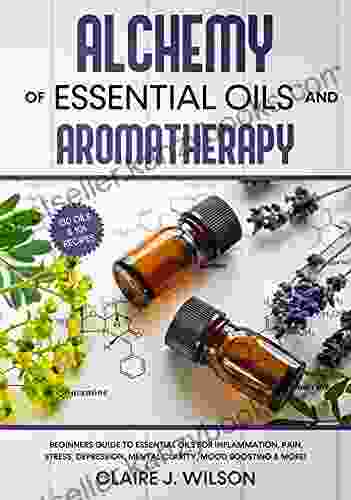 Alchemy Of Essential Oils And Aromatherapy: Beginners Guide To Essential Oils For Inflammation Pain Stress Depression Mental Clarity Mood Boosting More