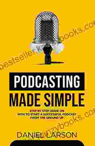 Podcasting Made Simple: The Step By Step Guide On How To Start A Successful Podcast From The Ground Up